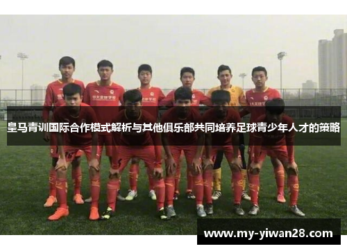 皇马青训国际合作模式解析与其他俱乐部共同培养足球青少年人才的策略
