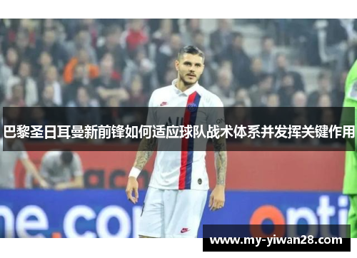 巴黎圣日耳曼新前锋如何适应球队战术体系并发挥关键作用