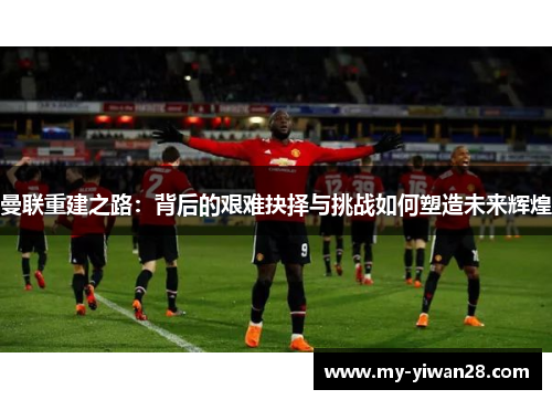 曼联重建之路：背后的艰难抉择与挑战如何塑造未来辉煌