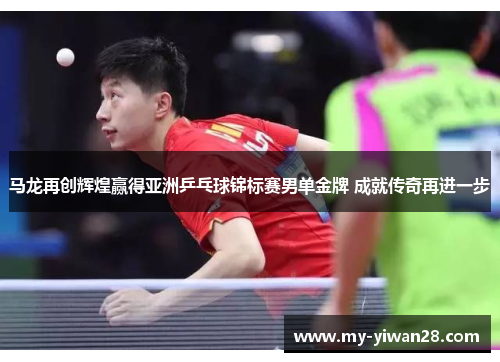 马龙再创辉煌赢得亚洲乒乓球锦标赛男单金牌 成就传奇再进一步
