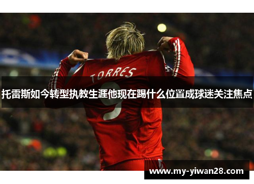 托雷斯如今转型执教生涯他现在踢什么位置成球迷关注焦点