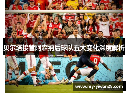 贝尔塔接管阿森纳后球队五大变化深度解析