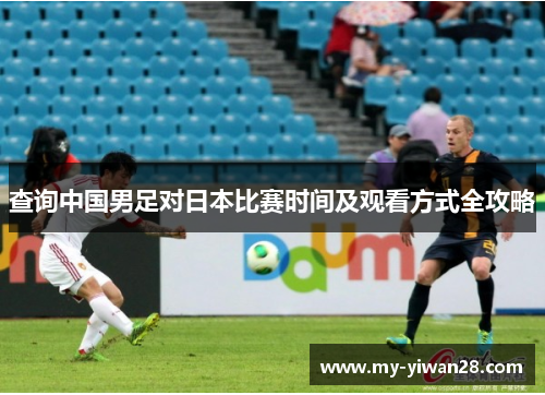 查询中国男足对日本比赛时间及观看方式全攻略 查询中国男足对日本比赛时间及观看方式全攻略