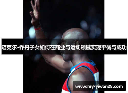 迈克尔·乔丹子女如何在商业与运动领域实现平衡与成功