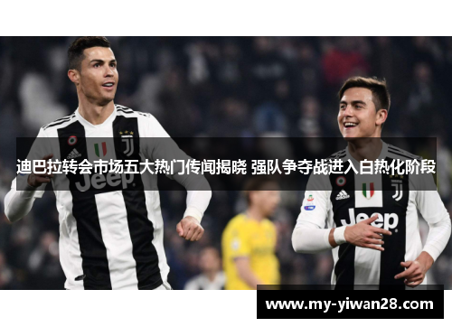 迪巴拉转会市场五大热门传闻揭晓 强队争夺战进入白热化阶段